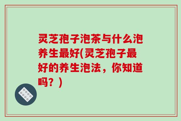 灵芝孢子泡茶与什么泡养生最好(灵芝孢子最好的养生泡法,你知道吗?)