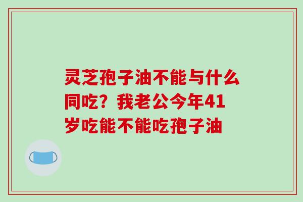 灵芝孢子油不能与什么同吃?我老公今年41岁吃能不能吃孢子油