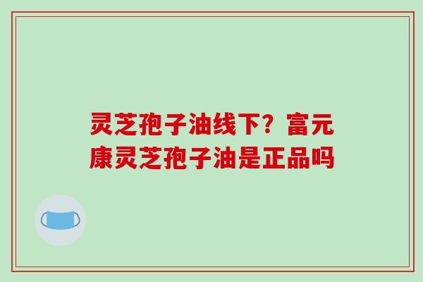 灵芝孢子油线下?富元康灵芝孢子油是正品吗