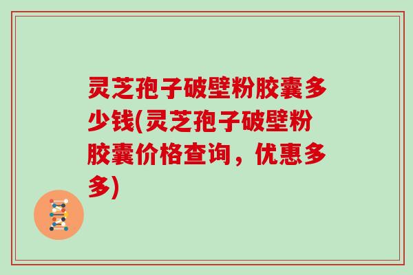 灵芝孢子破壁粉胶囊多少钱(灵芝孢子破壁粉胶囊价格查询,优惠多多)
