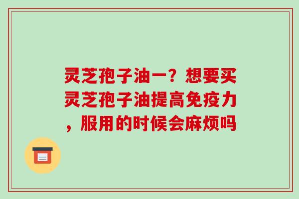 灵芝孢子油一?想要买灵芝孢子油提高免疫力,服用的时候会麻烦吗