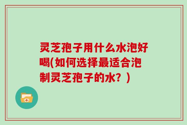灵芝孢子用什么水泡好喝(如何选择最适合泡制灵芝孢子的水?)