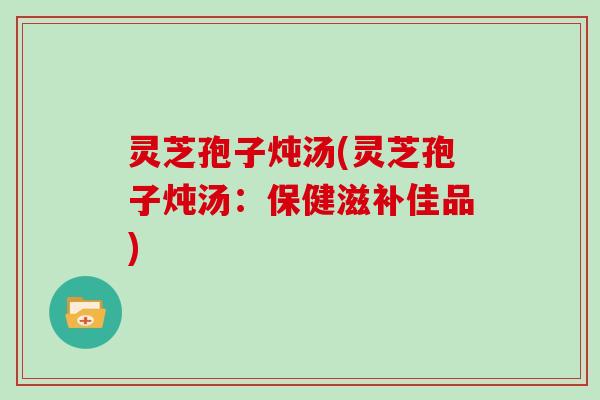 灵芝孢子炖汤(灵芝孢子炖汤:保健滋补佳品)
