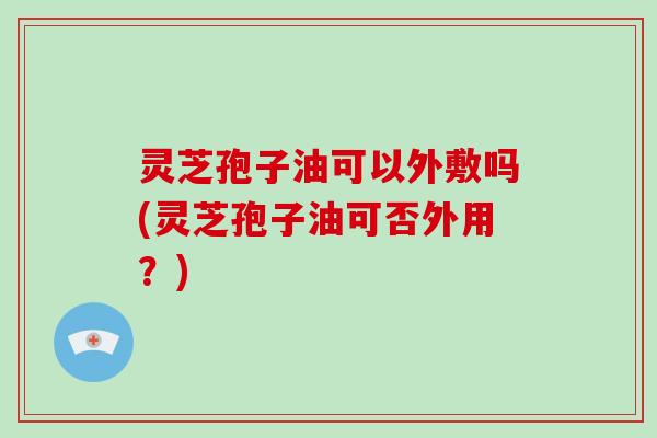 灵芝孢子油可以外敷吗(灵芝孢子油可否外用?)