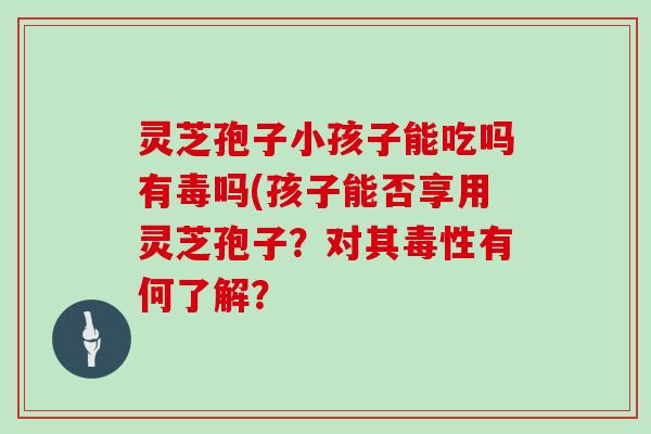 灵芝孢子小孩子能吃吗有毒吗(孩子能否享用灵芝孢子?对其毒性有何了解?