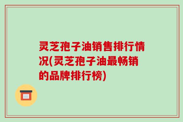 灵芝孢子油销售排行情况(灵芝孢子油最畅销的品牌排行榜)