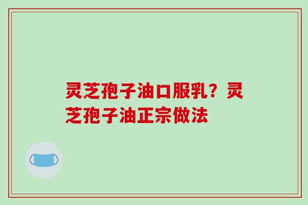 灵芝孢子油口服乳?灵芝孢子油正宗做法