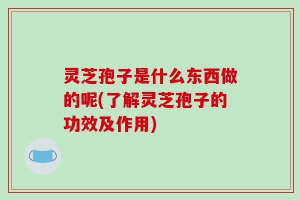 灵芝孢子是什么东西做的呢(了解灵芝孢子的功效及作用)