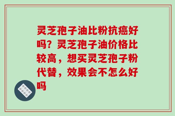 灵芝孢子油比粉抗癌好吗？灵芝孢子油价格比较高，想买灵芝孢子粉代替，效果会不怎么好吗