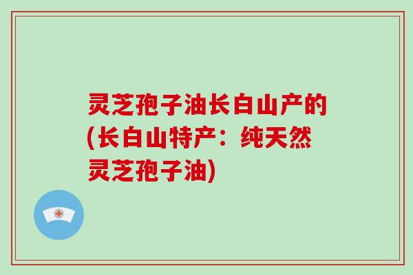 灵芝孢子油长白山产的(长白山特产:纯天然灵芝孢子油)