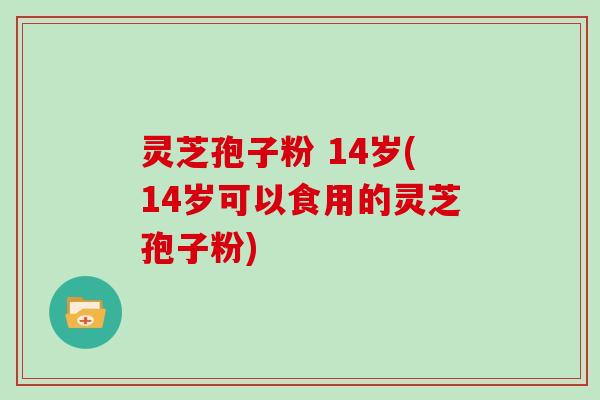 灵芝孢子粉 14岁(14岁可以食用的灵芝孢子粉)