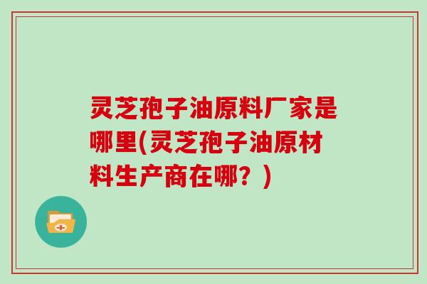 灵芝孢子油原料厂家是哪里(灵芝孢子油原材料生产商在哪?)