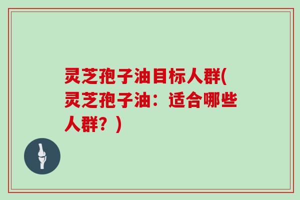 灵芝孢子油目标人群(灵芝孢子油:适合哪些人群?)