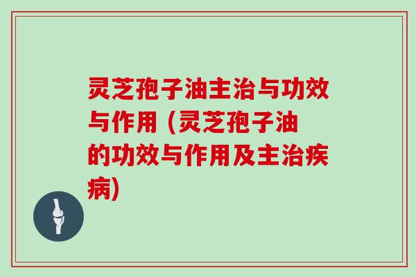 灵芝孢子油主治与功效与作用 (灵芝孢子油的功效与作用及主治疾病)
