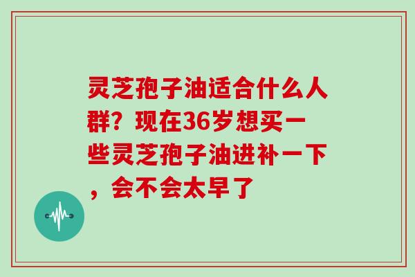 灵芝孢子油适合什么人群?现在36岁想买一些灵芝孢子油进补一下,会不会太早了