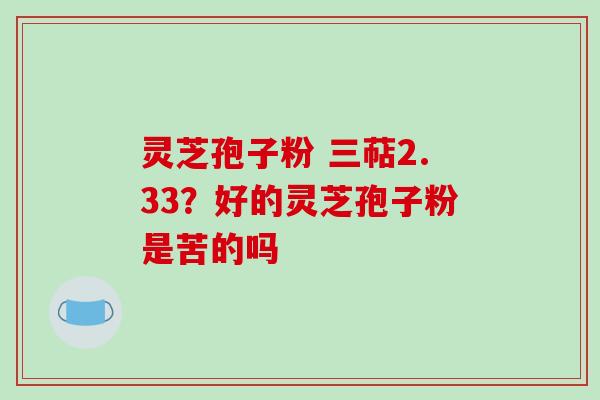 灵芝孢子粉 三萜2.33？好的灵芝孢子粉是苦的吗
