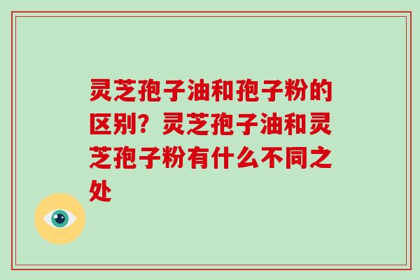 灵芝孢子油和孢子粉的区别?灵芝孢子油和灵芝孢子粉有什么不同之处