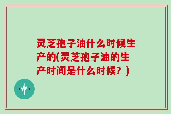 灵芝孢子油什么时候生产的(灵芝孢子油的生产时间是什么时候？)