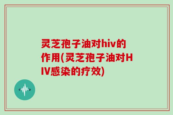 灵芝孢子油对hiv的作用(灵芝孢子油对HIV感染的疗效)