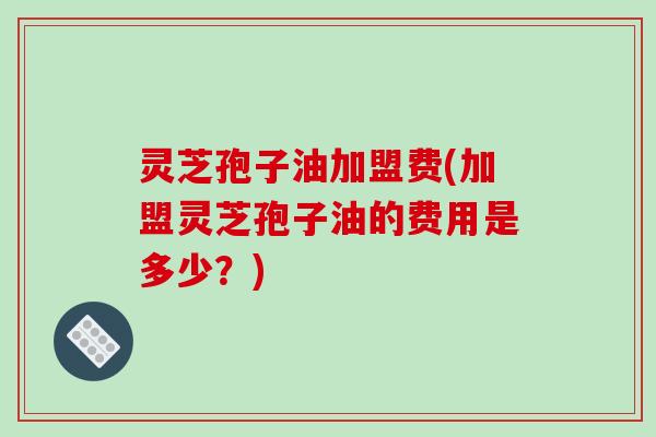 灵芝孢子油加盟费(加盟灵芝孢子油的费用是多少？)