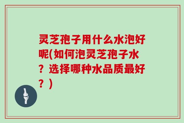 灵芝孢子用什么水泡好呢(如何泡灵芝孢子水?选择哪种水品质最好?)