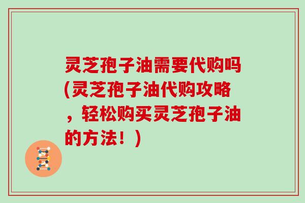 灵芝孢子油需要代购吗(灵芝孢子油代购攻略，轻松购买灵芝孢子油的方法！)