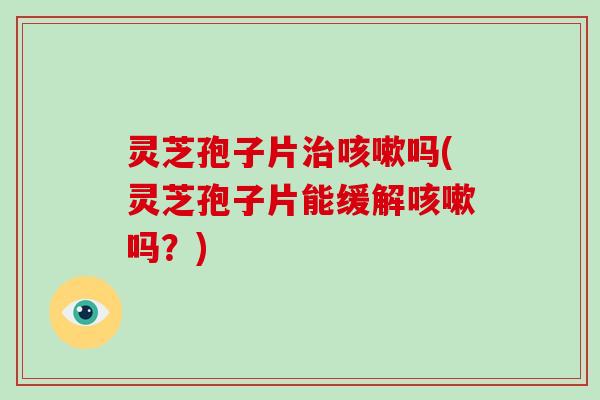 灵芝孢子片治咳嗽吗(灵芝孢子片能缓解咳嗽吗？)