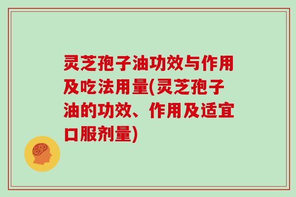 灵芝孢子油功效与作用及吃法用量(灵芝孢子油的功效、作用及适宜口服剂量)