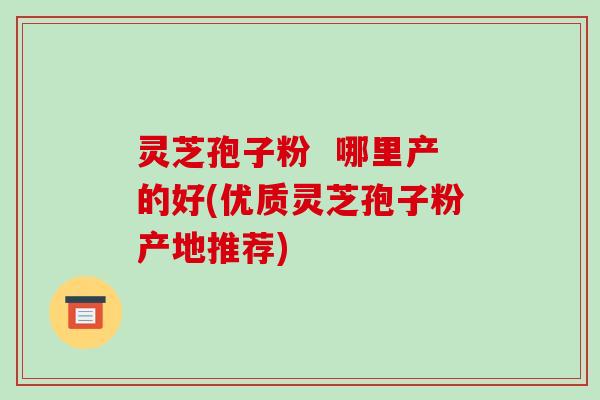 灵芝孢子粉 哪里产的好(优质灵芝孢子粉产地推荐)