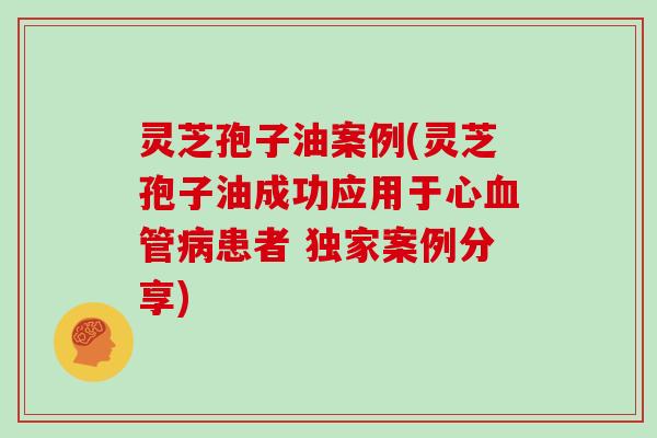 灵芝孢子油案例(灵芝孢子油成功应用于心血管病患者 独家案例分享)