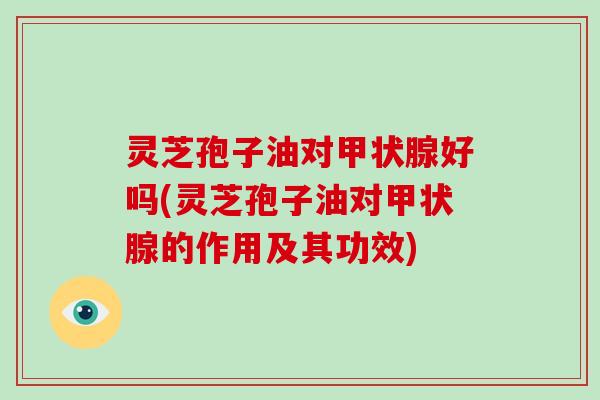 灵芝孢子油对甲状腺好吗(灵芝孢子油对甲状腺的作用及其功效)