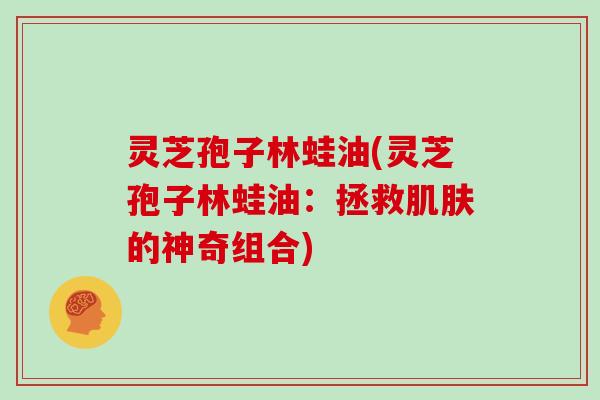 灵芝孢子林蛙油(灵芝孢子林蛙油:拯救肌肤的神奇组合)