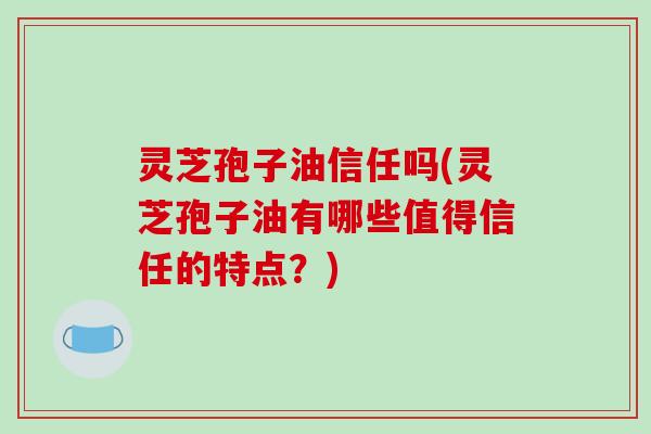灵芝孢子油信任吗(灵芝孢子油有哪些值得信任的特点？)