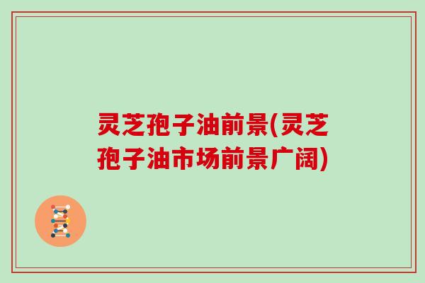 灵芝孢子油前景(灵芝孢子油市场前景广阔)