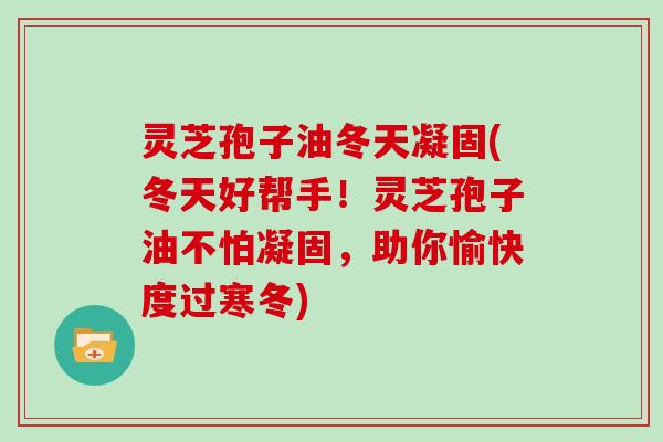 灵芝孢子油冬天凝固(冬天好帮手！灵芝孢子油不怕凝固，助你愉快度过寒冬)