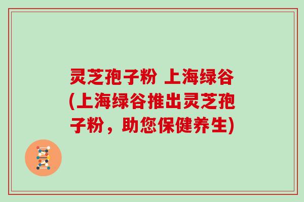 灵芝孢子粉 上海绿谷(上海绿谷推出灵芝孢子粉，助您保健养生)