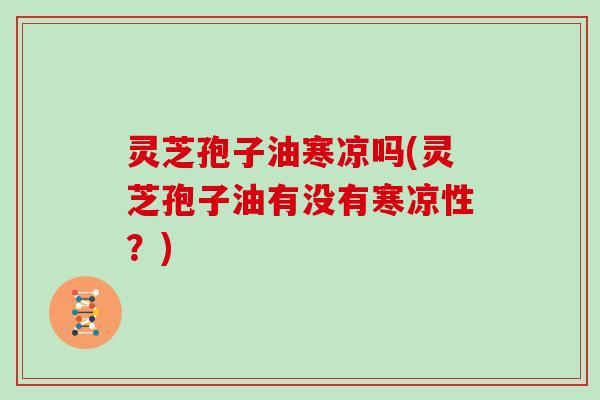 灵芝孢子油寒凉吗(灵芝孢子油有没有寒凉性?)