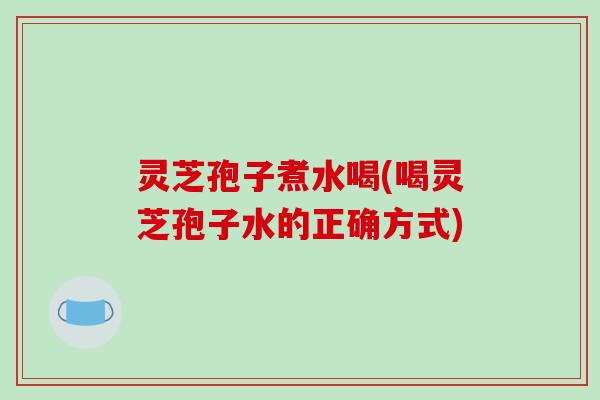 灵芝孢子煮水喝(喝灵芝孢子水的正确方式)
