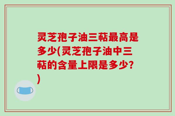 灵芝孢子油三萜最高是多少(灵芝孢子油中三萜的含量上限是多少?)