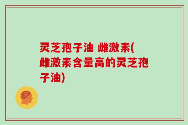 灵芝孢子油 雌激素(雌激素含量高的灵芝孢子油)