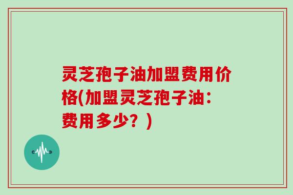 灵芝孢子油加盟费用价格(加盟灵芝孢子油:费用多少?)
