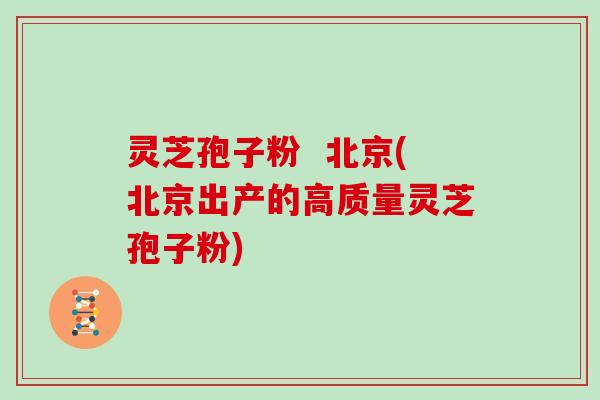 灵芝孢子粉 北京(北京出产的高质量灵芝孢子粉)