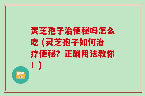 灵芝孢子治便秘吗怎么吃 (灵芝孢子如何治疗便秘？正确用法教你！)