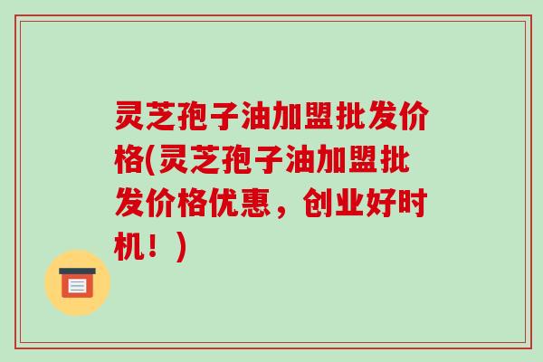 灵芝孢子油加盟批发价格(灵芝孢子油加盟批发价格优惠，创业好时机！)