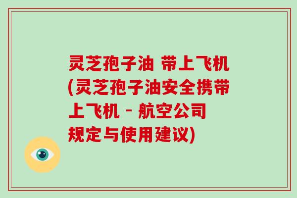 灵芝孢子油 带上飞机(灵芝孢子油安全携带上飞机 - 航空公司规定与使用建议)