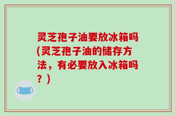 灵芝孢子油要放冰箱吗(灵芝孢子油的储存方法,有必要放入冰箱吗?)