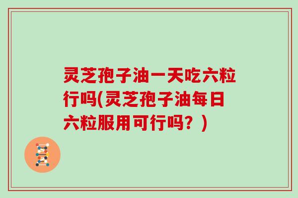 灵芝孢子油一天吃六粒行吗(灵芝孢子油每日六粒服用可行吗?)