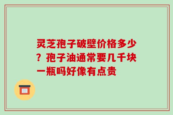 灵芝孢子破壁价格多少？孢子油通常要几千块一瓶吗好像有点贵