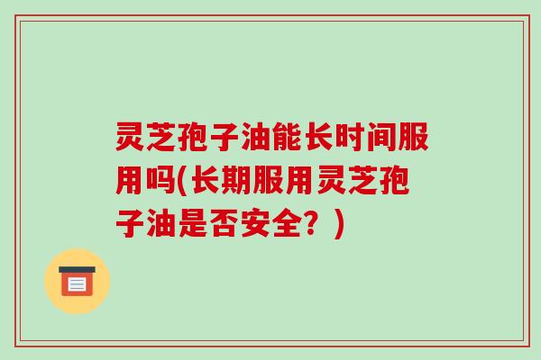 灵芝孢子油能长时间服用吗(长期服用灵芝孢子油是否安全?)