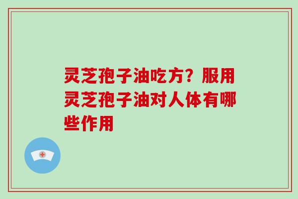 灵芝孢子油吃方？服用灵芝孢子油对人体有哪些作用